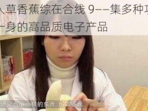 伊人草香蕉综在合线 9——集多种功能于一身的高品质电子产品