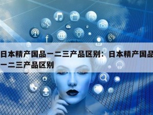 精产国品一二三产品区别视频：了解不同产品的特点和用途