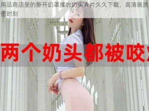 成人用品商店里的撕开奶罩揉吮奶头 A 片久久下载，高清画质，尽享私密时刻