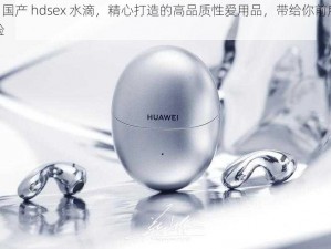 chinese 国产 hdsex 水滴，精心打造的高品质性爱用品，带给你前所未有的极致体验