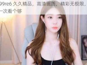 热 99re6 久久精品，高清画质，精彩无极限，让你一次看个够