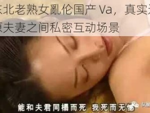 东北老熟女亂伦国产 Va，真实还原夫妻之间私密互动场景