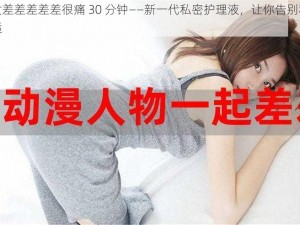 男女差差差差差很痛 30 分钟——新一代私密护理液，让你告别私密不适