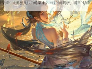 《王者荣耀：大乔新皮肤白鹤梁神女上线时间揭晓，瞩目时刻即将来临》