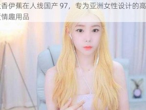 大香伊蕉在人线国产 97，专为亚洲女性设计的高品质情趣用品