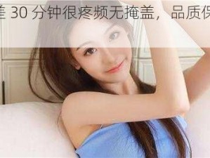 差差差 30 分钟很疼频无掩盖，品质保证的 XXX