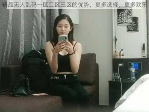 精品无人乱码一区二区三区的优势，更多选择，更多欢乐