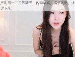 国产乱码一二三区精品，内容丰富，情节刺激，让你欲罢不能