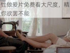 欧美性做爰片免费看大尺度，精彩大片让你欲罢不能