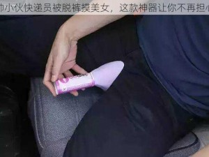 帅小伙快递员被脱裤摸美女，这款神器让你不再担心