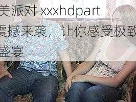 欧美派对 xxxhdparty 震撼来袭，让你感受极致视听盛宴