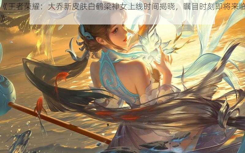 《王者荣耀：大乔新皮肤白鹤梁神女上线时间揭晓，瞩目时刻即将来临》