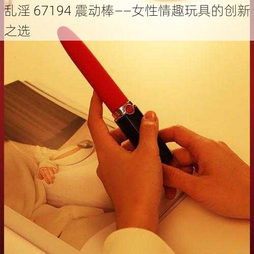 乱淫 67194 震动棒——女性情趣玩具的创新之选