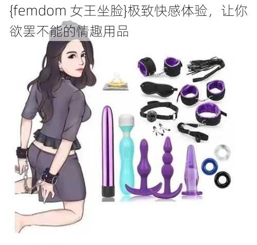 {femdom 女王坐脸}极致快感体验，让你欲罢不能的情趣用品