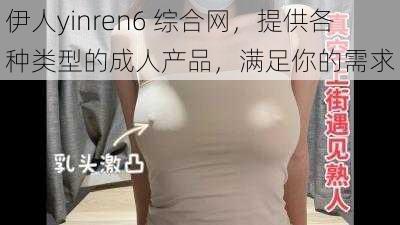 伊人yinren6 综合网，提供各种类型的成人产品，满足你的需求