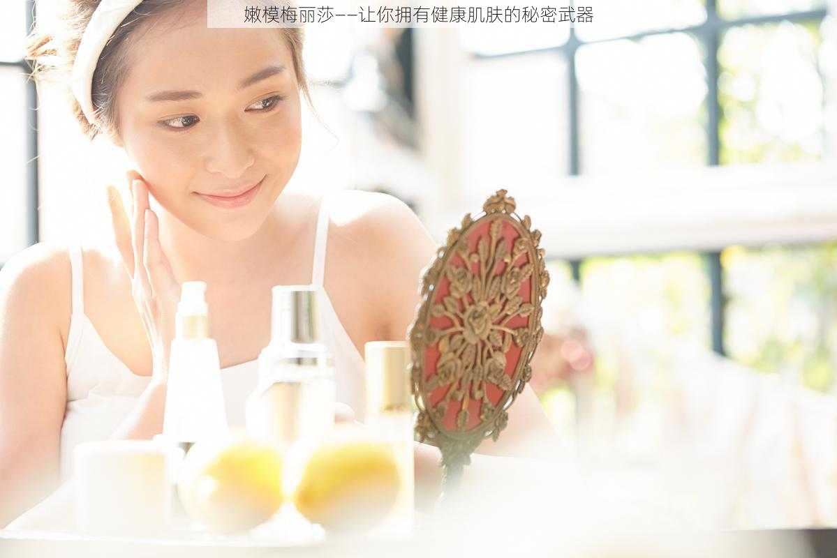 嫩模梅丽莎——让你拥有健康肌肤的秘密武器