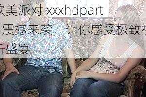 欧美派对 xxxhdparty 震撼来袭，让你感受极致视听盛宴