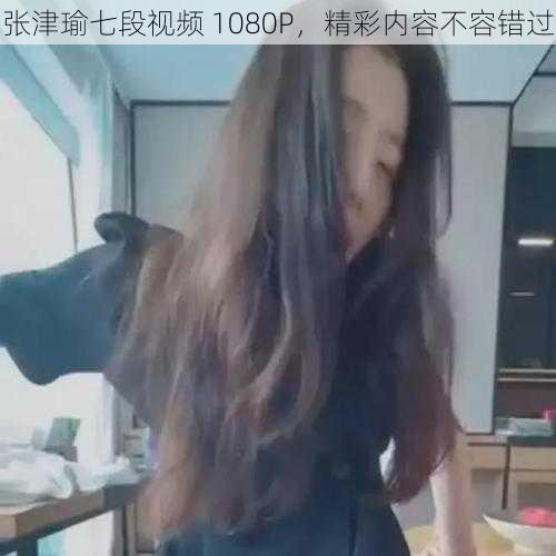 张津瑜七段视频 1080P，精彩内容不容错过