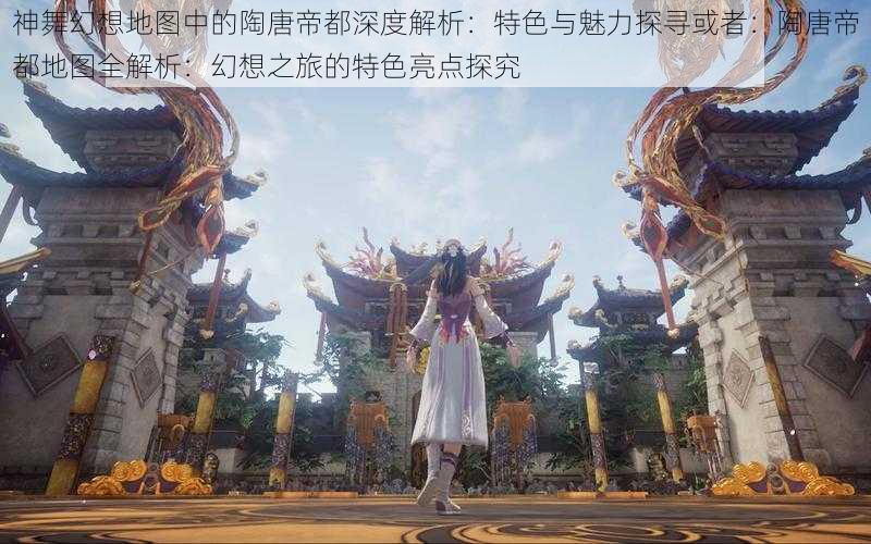 神舞幻想地图中的陶唐帝都深度解析：特色与魅力探寻或者：陶唐帝都地图全解析：幻想之旅的特色亮点探究