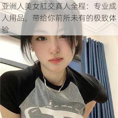 亚洲人美女肛交真人全程：专业成人用品，带给你前所未有的极致体验