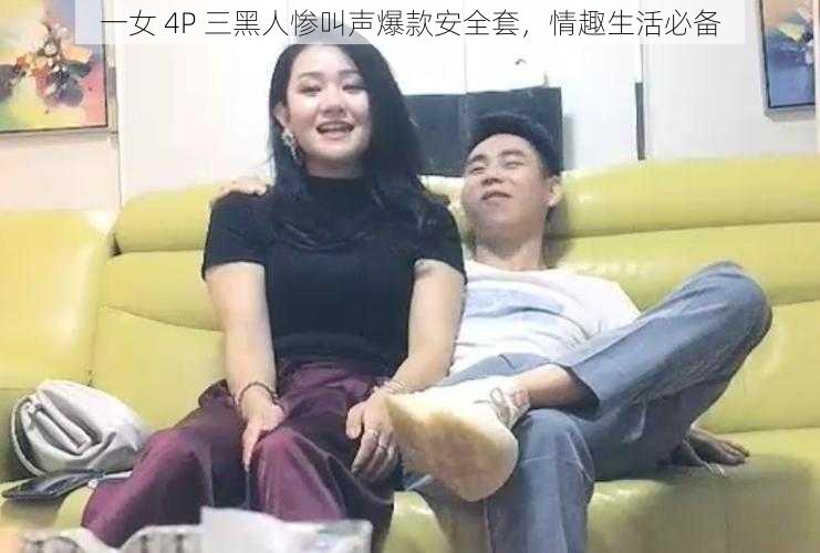 一女 4P 三黑人惨叫声爆款安全套，情趣生活必备