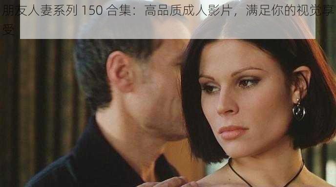 朋友人妻系列 150 合集：高品质成人影片，满足你的视觉享受