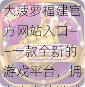 大菠萝福建官方网站入口——一款全新的游戏平台，拥有丰富的游戏资源和优质的服务