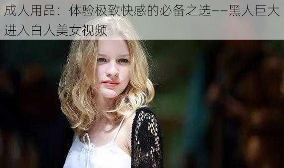 成人用品：体验极致快感的必备之选——黑人巨大进入白人美女视频