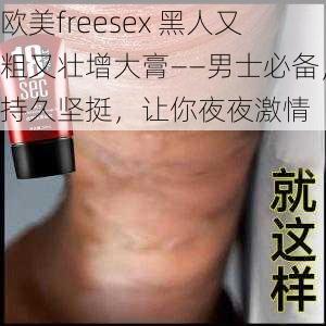 欧美freesex 黑人又粗又壮增大膏——男士必备，持久坚挺，让你夜夜激情