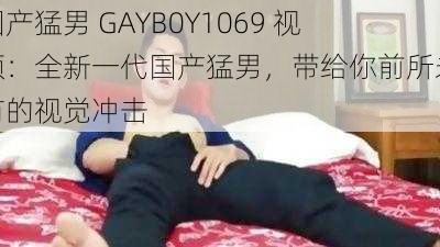 国产猛男 GAYB0Y1069 视频：全新一代国产猛男，带给你前所未有的视觉冲击