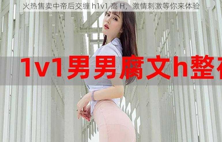 火热售卖中帝后交缠 h1v1 高 H，激情刺激等你来体验