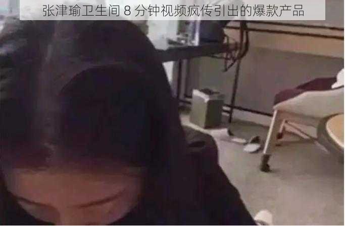 张津瑜卫生间 8 分钟视频疯传引出的爆款产品