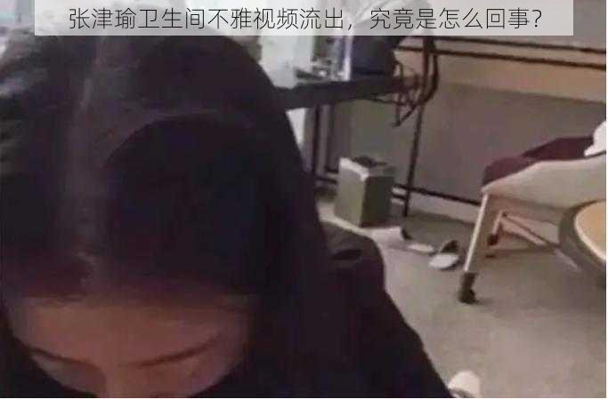 张津瑜卫生间不雅视频流出，究竟是怎么回事？