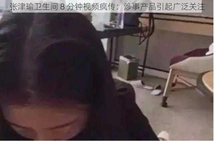 张津瑜卫生间 8 分钟视频疯传：涉事产品引起广泛关注