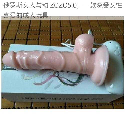 俄罗斯女人与动 ZOZO5.0，一款深受女性喜爱的成人玩具