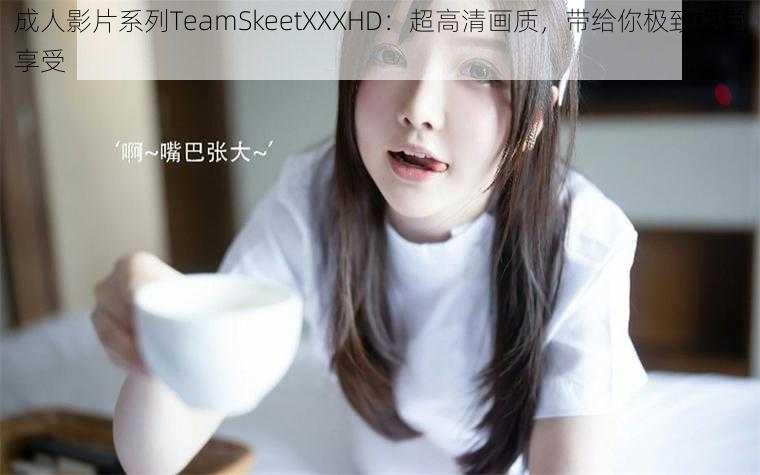 成人影片系列TeamSkeetXXXHD：超高清画质，带给你极致视觉享受