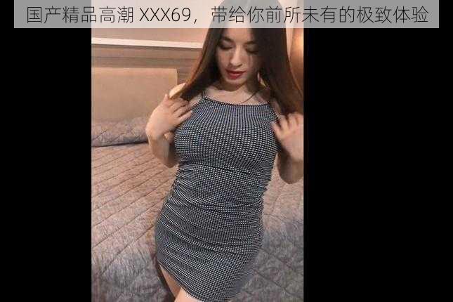 国产精品高潮 XXX69，带给你前所未有的极致体验