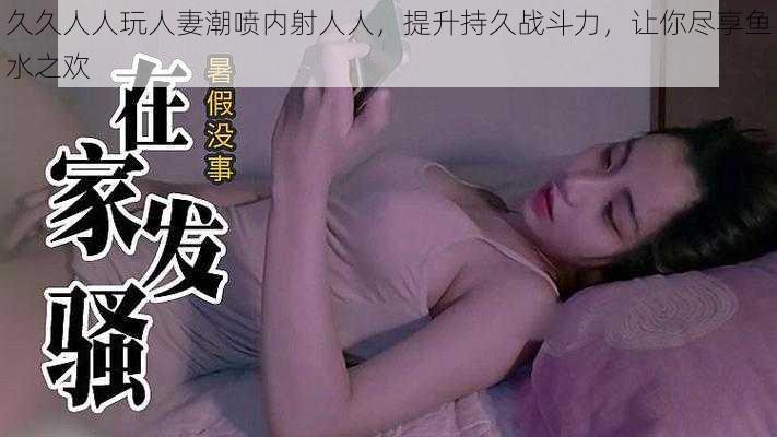 久久人人玩人妻潮喷内射人人，提升持久战斗力，让你尽享鱼水之欢