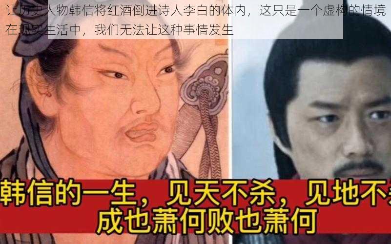 让历史人物韩信将红酒倒进诗人李白的体内，这只是一个虚构的情境在现实生活中，我们无法让这种事情发生