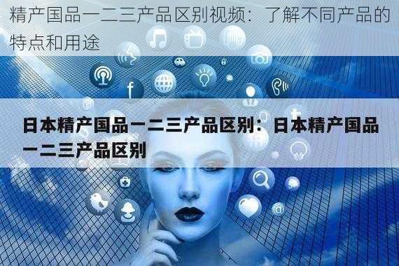 精产国品一二三产品区别视频：了解不同产品的特点和用途