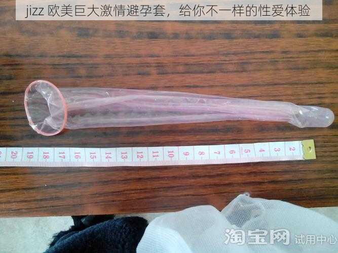 jizz 欧美巨大激情避孕套，给你不一样的性爱体验