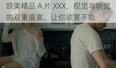 欧美精品 A 片 XXX，视觉与听觉的双重盛宴，让你欲罢不能