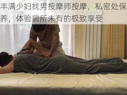 丰满少妇找男按摩师按摩，私密处保养，体验前所未有的极致享受