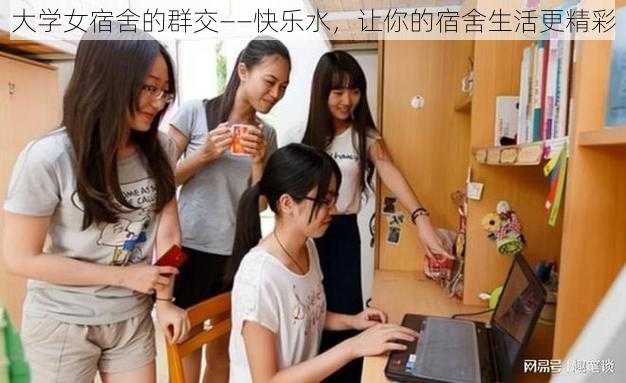 大学女宿舍的群交——快乐水，让你的宿舍生活更精彩