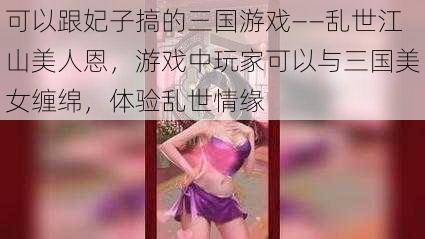 可以跟妃子搞的三国游戏——乱世江山美人恩，游戏中玩家可以与三国美女缠绵，体验乱世情缘