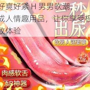 好爽好紧 H 男男吹潮，成人情趣用品，让你享受极致体验