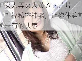 把女人弄爽大黄 A 大片片，性福私密神器，让你体验前所未有的快感