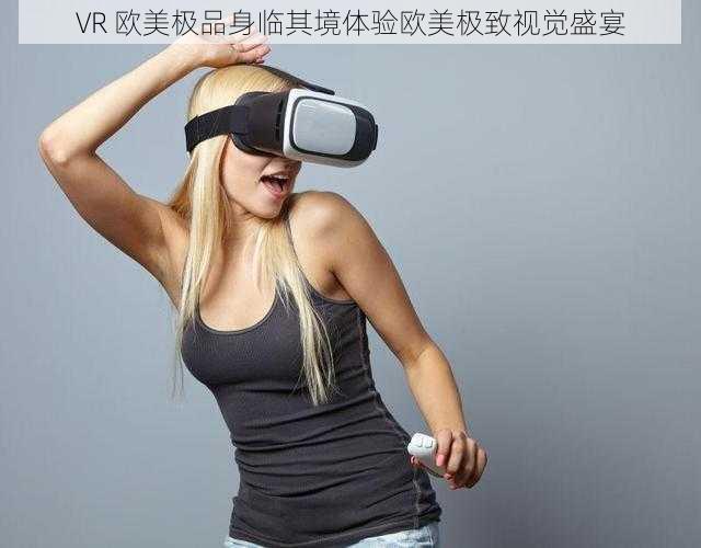 VR 欧美极品身临其境体验欧美极致视觉盛宴