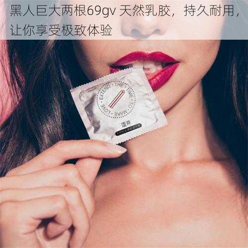 黑人巨大两根69gv 天然乳胶，持久耐用，让你享受极致体验