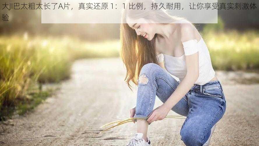 大JI巴太粗太长了A片，真实还原 1：1 比例，持久耐用，让你享受真实刺激体验